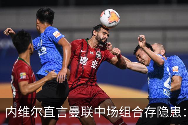 内维尔直言曼联中场组合存隐患：缺乏足够动态性